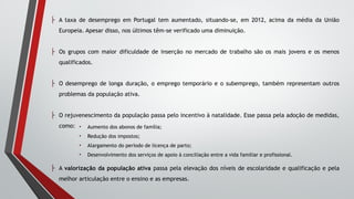 ├ A taxa de desemprego em Portugal tem aumentado, situando-se, em 2012, acima da média da União
Europeia. Apesar disso, nos últimos têm-se verificado uma diminuição.
├ Os grupos com maior dificuldade de inserção no mercado de trabalho são os mais jovens e os menos
qualificados.
├ O desemprego de longa duração, o emprego temporário e o subemprego, também representam outros
problemas da população ativa.
├ O rejuvenescimento da população passa pelo incentivo à natalidade. Esse passa pela adoção de medidas,
como:
├ A valorização da população ativa passa pela elevação dos níveis de escolaridade e qualificação e pela
melhor articulação entre o ensino e as empresas.
• Aumento dos abonos de família;
• Redução dos impostos;
• Alargamento do período de licença de parto;
• Desenvolvimento dos serviços de apoio à conciliação entre a vida familiar e profissional.
 