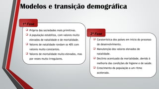 Modelos e transição demográfica
 Caraterística dos países em início do processo
de desenvolvimento.
 Manutenção dos valores elevados de
natalidade.
 Declínio acentuado da mortalidade, devido à
melhoria das condições de higiene e de saúde.
 Crescimento da população a um ritmo
acelerado.
 Própria das sociedades mais primitivas.
 A população estabiliza, com valores muito
elevados de natalidade e de mortalidade.
 Valores de natalidade rondam os 40% com
valores muito constantes.
 Valores de mortalidade muito elevados, mas
por vezes muito irregulares.
1ª Fase
2ª Fase
 