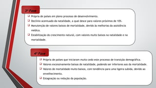  Própria de países que iniciaram muito cedo este processo de transição demográfica.
 Valores excessivamente baixas de natalidade, podendo ser inferiores aos da mortalidade.
 Valores de mortalidade muito baixos, com tendência para uma ligeira subida, devido ao
envelhecimento.
 Estagnação ou redução da população.
 Própria de países em pleno processo de desenvolvimento.
 Declínio acentuado da natalidade, a qual desce para valores próximos de 10%.
 Manutenção de valores baixos de mortalidade, devido às melhorias da assistência
médica.
 Estabilização do crescimento natural, com valores muito baixos na natalidade e na
mortalidade.
3ª Fase
4ª Fase
 