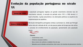 Evolução da população portuguesa no século
XX
A população portuguesa registou um grande crescimento (elevada taxa de
crescimento natural), à exceção do período entre 1911 e 1920 devido à I
Guerra Mundial, à gripe pneumónica e às alterações políticas na sequência da
implementação da república.
Antes de 1950
Entre 1950 e 1960
Revolução demográfica portuguesa começa a processar-se, ainda que Portugal
tenha sido até à década de 60, um dos poucos países da Europa que não sofreu
o processo de envelhecimento da população, apresentando uma população
jovem.
Fatores:
o Caraterísticas rurais.
o Influência da Igreja Católica.
o Baixo número de mulheres a trabalhar fora de casa.
o Reduzido uso de métodos contracetivos, bem como, de consultas de planeamento familiar.
 