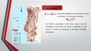 Distribuição
A taxa de natalidade é mais elevada no Norte
e no litoral, e é mais baixa no interior.
No interior a população é mais idosa, logo a taxa de
natalidade é mais baixa. No litoral a população é mais
jovem e é onde se concentram as principais atividades
económicas.
 