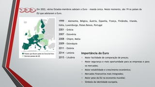 Em 2022, vários Estados-membros adotam o Euro – moeda única. Neste momento, são 19 os países da
EU que adotaram o Euro.
1999 – Alemanha, Bélgica, Áustria, Espanha, França, Finlândia, Irlanda,
Itália, Luxemburgo, Países Baixos, Portugal
2001 – Grécia
2007 – Eslovénia
2008 – Chipre, Malta
2009 – Eslováquia
2011 – Estónia
2014 - Letónia
2015 - Lituânia
Importância do Euro
o Maior facilidade de comparação de preços;
o Maior segurança e mais oportunidade para as empresas e para
os mercados;
o Maior estabilidade e crescimento económico;
o Mercados financeiros mais integrados;
o Maior peso da EU na economia mundial;
o Símbolo da identidade europeia.
 
