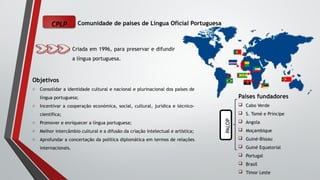 CPLP Comunidade de países de Língua Oficial Portuguesa
Criada em 1996, para preservar e difundir
a língua portuguesa.
Objetivos
o Consolidar a identidade cultural e nacional e plurinacional dos países de
língua portuguesa;
o Incentivar a cooperação económica, social, cultural, jurídica e técnico-
científica;
o Promover e enriquecer a língua portuguesa;
o Melhor intercâmbio cultural e a difusão da criação intelectual e artística;
o Aprofundar a concertação da política diplomática em termos de relações
internacionais.
Países fundadores
 Cabo Verde
 S. Tomé e Príncipe
 Angola
 Moçambique
 Guiné-Bissau
 Guiné Equatorial
 Portugal
 Brasil
 Timor Leste
PALOP
 