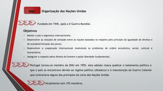ONU Organização das Nações Unidas
Fundada em 1945, após a II Guerra Mundial.
Objetivos
o Manter a paz e segurança internacionais;
o Desenvolver as relações de amizade entre as nações baseadas no respeito pelo princípio da igualdade de direitos e
de autodeterminação dos povos;
o Desenvolver a cooperação internacional resolvendo os problemas de ordem económica, social, cultural e
humanitária;
o Assegurar o respeito pelos diretos do homem e pelas liberdade fundamentais.
Portugal tornou-se membro da ONU em 1955. esta adesão visava quebrar o isolamento político e
que o país se encontrava devido ao regime político (ditadura) e à manutenção da Guerra Colonial
que contrariava alguns dos princípios da carta das Nações Unidas
Atualmente tem 193 membros.
 
