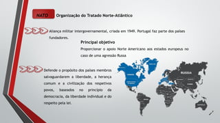 NATO Organização do Tratado Norte-Atlântico
Aliança militar intergovernamental, criada em 1949. Portugal faz parte dos países
fundadores.
Principal objetivo
Proporcionar o apoio Norte Americano aos estados europeus no
caso de uma agressão Russa
Defende o propósito dos países membros
salvaguardarem a liberdade, a herança
comum e a civilização dos respetivos
povos, baseados no princípio da
democracia, da liberdade individual e do
respeito pela lei.
 