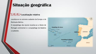 Situação geográfica
Localização relativa
Localiza-se no extremo sudoeste da Europa e da
Península Ibérica.
O arquipélago dos Açores localiza-se a Oeste de
Portugal continental e o arquipélago da Madeira
a sudoeste.
 