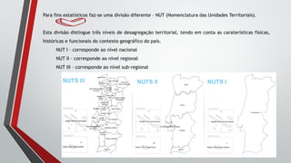 Para fins estatísticos faz-se uma divisão diferente – NUT (Nomenclatura das Unidades Territoriais).
Esta divisão distingue três níveis de desagregação territorial, tendo em conta as caraterísticas físicas,
históricas e funcionais do contexto geográfico do país.
NUT I – corresponde ao nível nacional
NUT II – corresponde ao nível regional
NUT III – corresponde ao nível sub-regional
 