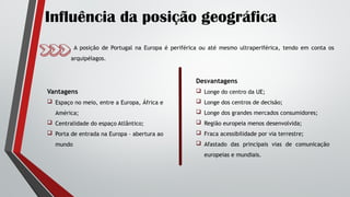 Influência da posição geográfica
A posição de Portugal na Europa é periférica ou até mesmo ultraperiférica, tendo em conta os
arquipélagos.
Vantagens
 Espaço no meio, entre a Europa, África e
América;
 Centralidade do espaço Atlântico;
 Porta de entrada na Europa – abertura ao
mundo
Desvantagens
 Longe do centro da UE;
 Longe dos centros de decisão;
 Longe dos grandes mercados consumidores;
 Região europeia menos desenvolvida;
 Fraca acessibilidade por via terrestre;
 Afastado das principais vias de comunicação
europeias e mundiais.
 