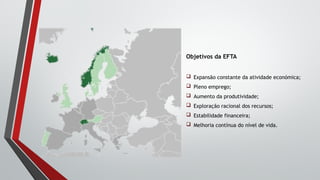 Objetivos da EFTA
 Expansão constante da atividade económica;
 Pleno emprego;
 Aumento da produtividade;
 Exploração racional dos recursos;
 Estabilidade financeira;
 Melhoria contínua do nível de vida.
 