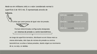 Mede-se em milibares (mb) e o valor considerado normal à
superfície é de 1013 mb. É representada através de
isóbaras.
1020 mb alta pressão
1013 mb pressão normal
1000 mb baixa pressão
Linhas que unem pontos de igual valor de pressão.
Formam determinadas configurações designadas
por sistemas de pressão ou centro barométricos.
Ao longo da superfície terrestre, distribuem-se em faixas mais ou
menos alternadas, dois tipos de núcleos de pressão ou centros
barométricos: as altas e baixas pressões, dando origem ao movimento
de ar, ou seja, os ventos.
 