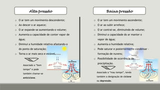 Alta pressão Baixa pressão
o O ar tem um movimento descendente;
o Ao descer o ar aquece;
o O ar expande-se aumentando o volume;
o Aumenta a capacidade de conter vapor de
água;
o Diminui a humidade relativa afastando-o
do ponto de saturação;
o Torna o ar mais seco e estável.
Associado a “bom
tempo” e pode
também chamar-se
anticiclone.
o O ar tem um movimento ascendente;
o O ar ao subir arrefece;
o O ar contrai-se, diminuindo de volume;
o Diminui a capacidade do ar manter o
vapor de água;
o Aumenta a humidade relativa;
o Pode saturar e posteriormente condensar –
formação de nuvens;
o Possibilidade de ocorrência de
precipitação.
Associado a “mau tempo”, tendo
também a designação de ciclone
ou depressão.
 
