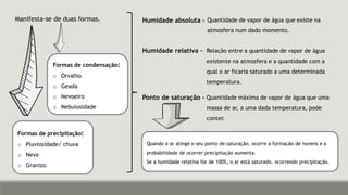 Manifesta-se de duas formas.
Formas de condensação:
o Orvalho
o Geada
o Nevoeiro
o Nebulosidade
Formas de precipitação:
o Pluviosidade/ chuva
o Neve
o Granizo
Humidade absoluta –
Humidade relativa –
Ponto de saturação -
Quantidade de vapor de água que existe na
atmosfera num dado momento.
Relação entre a quantidade de vapor de água
existente na atmosfera e a quantidade com a
qual o ar ficaria saturado a uma determinada
temperatura.
Quantidade máxima de vapor de água que uma
massa de ar, a uma dada temperatura, pode
conter.
Quando o ar atinge o seu ponto de saturação, ocorre a formação de nuvens e a
probabilidade de ocorrer precipitação aumenta.
Se a humidade relativa for de 100%, o ar está saturado, ocorrendo precipitação.
 