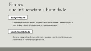Fatores
que influenciam a humidade
Temperatura
Com a temperatura mais elevada, as partículas do ar afastam-se e à mais espaço para o
vapor de água e é mais difícil de acontecer o ponto de saturação.
Continentalidade
Nas zonas mais próximas do mar, existe mais evaporação e o ar é mais húmido, sendo a
probabilidade de ocorrer precipitação elevada.
 