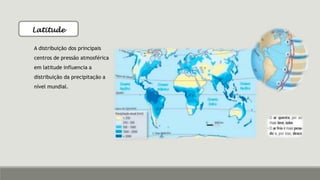 Latitude
A distribuição dos principais
centros de pressão atmosférica
em latitude influencia a
distribuição da precipitação a
nível mundial.
 