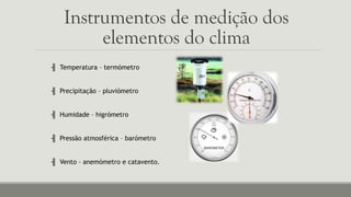 Instrumentos de medição dos
elementos do clima
╢ Temperatura – termómetro
╢ Precipitação – pluviómetro
╢ Humidade – higrómetro
╢ Pressão atmosférica – barómetro
╢ Vento – anemómetro e catavento.
 