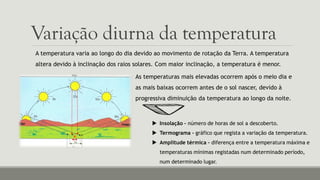 Variação diurna da temperatura
A temperatura varia ao longo do dia devido ao movimento de rotação da Terra. A temperatura
altera devido à inclinação dos raios solares. Com maior inclinação, a temperatura é menor.
As temperaturas mais elevadas ocorrem após o meio dia e
as mais baixas ocorrem antes de o sol nascer, devido à
progressiva diminuição da temperatura ao longo da noite.
 Insolação – número de horas de sol a descoberto.
 Termograma – gráfico que regista a variação da temperatura.
 Amplitude térmica – diferença entre a temperatura máxima e
temperaturas mínimas registadas num determinado período,
num determinado lugar.
 