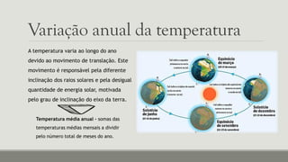 Variação anual da temperatura
A temperatura varia ao longo do ano
devido ao movimento de translação. Este
movimento é responsável pela diferente
inclinação dos raios solares e pela desigual
quantidade de energia solar, motivada
pelo grau de inclinação do eixo da terra.
Temperatura média anual – somas das
temperaturas médias mensais a dividir
pelo número total de meses do ano.
 