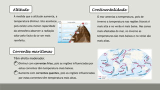 Altitude
À medida que a altitude aumenta, a
temperatura diminui. Isto acontece,
pois existe uma menor capacidade
da atmosfera absorver a radiação
solar pelo facto do ar ser mais
rarefeito.
Continentalidade
O mar ameniza a temperatura, pois de
inverno a temperatura nas regiões litorais é
mais alta e no verão é mais baixa. Nas zonas
mais afastadas do mar, no inverno as
temperaturas são mais baixas e no verão são
mais altas.
Correntes marítimas
Têm efeito moderador.
Diminui com correntes frias, pois as regiões influenciadas por
estas correntes têm temperatura mais baixas.
Aumenta com correntes quentes, pois as regiões influenciadas
por estas correntes têm temperatura mais altas.
 