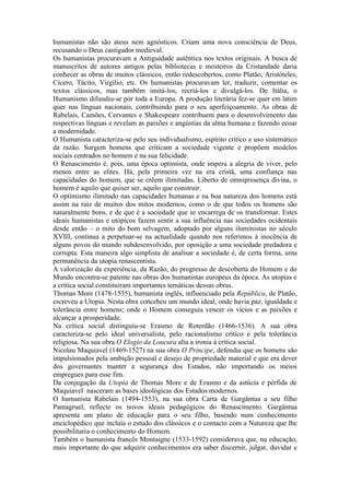 humanistas não são ateus nem agnósticos. Criam uma nova consciência de Deus,
recusando o Deus castigador medieval.
Os humanistas procuravam a Antiguidade autêntica nos textos originais. A busca de
manuscritos de autores antigos pelas bibliotecas e mosteiros da Cristandade daria
conhecer as obras de muitos clássicos, então redescobertos, como Platão, Aristóteles,
Cícero, Tácito, Virgílio, etc. Os humanistas procuravam ler, traduzir, comentar os
textos clássicos, mas também imitá-los, recriá-los e divulgá-los. De Itália, o
Humanismo difundiu-se por toda a Europa. A produção literária fez-se quer em latim
quer nas línguas nacionais, contribuindo para o seu aperfeiçoamento. As obras de
Rabelais, Camões, Cervantes e Shakespeare contribuem para o desenvolvimento das
respectivas línguas e revelam as paixões e angústias da alma humana e fazendo ecoar
a modernidade.
O Humanista caracteriza-se pelo seu individualismo, espírito crítico e uso sistemático
da razão. Surgem homens que criticam a sociedade vigente e propõem modelos
sociais centrados no homem e na sua felicidade.
O Renascimento é, pois, uma época optimista, onde impera a alegria de viver, pelo
menos entre as elites. Há, pela primeira vez na era cristã, uma confiança nas
capacidades do homem, que se crêem ilimitadas. Liberto de omnipresença divina, o
homem é aquilo que quiser ser, aquilo que construir.
O optimismo ilimitado nas capacidades humanas e na boa natureza dos homens está
assim na raiz de muitos dos mitos modernos, como o de que todos os homens são
naturalmente bons, e de que é a sociedade que se encarrega de os transformar. Estes
ideais humanistas e utópicos fazem sentir a sua influência nas sociedades ocidentais
desde então – o mito do bom selvagem, adoptado por alguns iluministas no século
XVIII, continua a perpetuar-se na actualidade quando nos referimos à inocência de
alguns povos do mundo subdesenvolvido, por oposição a uma sociedade predadora e
corrupta. Esta maneira algo simplista de analisar a sociedade é, de certa forma, uma
permanência da utopia renascentista.
A valorização da experiência, da Razão, do progresso de descoberta do Homem e do
Mundo encontra-se patente nas obras dos humanistas europeus da época. As utopias e
a crítica social constituíram importantes temáticas dessas obras.
Thomas More (1478-1535), humanista inglês, influenciado pela República, de Platão,
escreveu a Utopia. Nesta obra concebeu um mundo ideal, onde havia paz, igualdade e
tolerância entre homens; onde o Homem conseguia vencer os vícios e as paixões e
alcançar a prosperidade.
Na crítica social distinguiu-se Erasmo de Roterdão (1466-1536). A sua obra
caracteriza-se pelo ideal universalista, pelo racionalismo crítico e pela tolerância
religiosa. Na sua obra O Elogio da Loucura alia a ironia à crítica social.
Nicolau Maquiavel (1469-1527) na sua obra O Príncipe, defendia que os homens são
impulsionados pela ambição pessoal e desejo de propriedade material e que era dever
dos governantes manter a segurança dos Estados, não importando os meios
empregues para esse fim.
Da conjugação da Utopia de Thomas More e de Erasmo e da astúcia e pérfida de
Maquiavel nasceram as bases ideológicas dos Estados modernos.
O humanista Rabelais (1494-1553), na sua obra Carta de Gargântua a seu filho
Pantagruel, reflecte os novos ideais pedagógicos do Renascimento. Gargântua
apresenta um plano de educação para o seu filho, baseado num conhecimento
enciclopédico que incluía o estudo dos clássicos e o contacto com a Natureza que lhe
possibilitaria o conhecimento do Homem.
Também o humanista francês Montaigne (1533-1592) considerava que, na educação,
mais importante do que adquirir conhecimentos era saber discernir, julgar, duvidar e
 