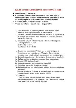 GUIA DE ESTUDO PARA BIMESTRAL DE GEOGRAFIA -8 ANOS
 Módulos 01 e 02 apostila 01
 Capitalismo: histórico e característica de cada fase, tipos de
monopólios (cartel, dumping, truste e holding), globalização, tipos
de desemprego e as suas causas, DIT e comércio exterior.
 Caderno: todo o conteúdo janeiro e fevereiro
 Slides: capitalismo e socialismo e o da guerra fria.
1. Faça um resumo do conteúdo juntando todas as suas fontes
(caderno, slides, apostila e slides da aula invertida).
2. Descreva o histórico e as características das fases do capitalismo e
de exemplo das potencias mais influentes de cada era: comercial,
industrial e financeiro.
3. Caracterize um país subdesenvolvido e desenvolvido segundo :
- emprego da mão de obra,
-distribuição de renda,
-qualificação da população,
4. O que é uma transnacional? Quais são as suas vantagens e
desvantagens que essas buscam ? Pesquise 8 exemplos de
empresas trans e multinacionais apresentando seu país de origem.
5. Quais são as vantagens e desvantagens do emprego da tecnologia?
6. Explique a diferença do desemprego estrutural e conjuntural.
7. O que é FMI? Qual sua função?
8. Apresente aspectos positivos e negativos do FMI.
9. O que foi a guerra fria? Quais suas causas?
10.Quais são as heranças econômicas e políticas do bloco capitalista e
socialista?
11.O que é socialismo? Onde ele se originou? Quais as causas da sua
formação? Quais países faziam parte da URSS?
12.Conceitue:
- Política pública, concentração de renda, desigualdade social,
diferença entre multinacional e transnacional, paternalismo, dumping,
cartel, monopólio, truste, holding, oligopólio.
 