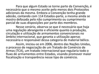 Para que algum Estado se torne parte da Convenção, é
necessário que o mesmo aceite pelo menos dois Protocolos
adicionais da mesma. Embora a Convenção tenha grande
adesão, contando com 114 Estados-parte, a mesma ainda se
mostra defasada pelo não cumprimento ou cumprimento
parcial de suas disposições por parte dos membros.
        Nesse cenário, observa-se que é necessário que haja
uma regulação abrangente e eficiente quanto à produção,
circulação e utilização de armamentos convencionais no
âmbito internacional, que garanta a utilização apenas
necessária e responsável dessa categoria de material bélico.
        Assim, iniciou-se em 2006, dentro das Nações Unidas,
o processo de negociação de um Tratado de Comércio de
Armas (TCA), um tratado internacional que regularia todo o
fluxo de armamentos entre Estados, visando promover maior
fiscalização e transparência nesse tipo de comércio.
 