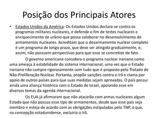 Posição dos Principais Atores
• Estados Unidos da América: Os Estados Unidos declara-se contra os
    programas militares nucleares, e defende o fim de testes nucleares e
    enriquecimento de urânio que possa colaborar no desenvolvimento de
    armamentos nucleares. Acreditam que o desarmamento nuclear completo
    é um programa de longo prazo, que deve ser atingido gradualmente, e,
    assim, não possuem perspectivas para que esse se concretize de fato.
         O governo americano considera o programa nuclear iraniano como
uma ameaça à estabilidade do sistema internacional, uma vez que o Estado
iraniano não cumpre rigorosamente com tudo que é proposto pelo Tratado de
Não-Proliferação Nuclear. Portanto, propõe sanções contra o Irã e clama por
apoio de outros países para que suas medidas sejam aprovadas. O país possui
ainda uma aliança histórica com o Estado de Israel, apoiando esse em
diversos temas da agenda internacional.
         Os EUA já afirmaram que não atacarão com armas nucleares algum
Estado que não possua esse tipo de armamentos, desde que esse país seja
membro e esteja de acordo com as obrigações estipuladas pelo TNP, o que,
na concepção estadunidense, excluiria o Irã.
 