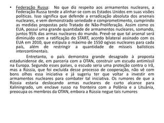 • Federação Russa: No que diz respeito aos armamentos nucleares, a
    Federação Russa tende a alinhar-se com os Estados Unidos em suas visões
    políticas. Isso significa que defende a erradicação absoluta dos arsenais
    nucleares, e vem demonstrado seriedade e comprometimento, cumprindo
    as medidas propostas pelo Tratado de Não-Proliferação. Assim como os
    EUA, possui uma grande quantidade de armamentos nucleares, somando,
    juntos 95% das armas nucleares do mundo. Prevê-se que tal arsenal será
    diminuído com a ratificação do START, acordo bilateral assinado com os
    EUA em 2010, que estipula o máximo de 1550 ogivas nucleares para cada
    país, além de restringir a quantidade de mísseis balísticos
    intercontinentais.
          Entretanto, o país demonstra grande desagrado à proposta
estadunidense de, em parceria com a OTAN, construir um escudo antimíssil
na Europa. Segundo esses países, o escudo seria uma proteção contra o Irã,
mas a Rússia, que foi excluída desse processo de cooperação, não vê com
bons olhos essa iniciativa e já sugeriu ter que voltar a investir em
armamentos nucleares para combater tal iniciativa. Os rumores de que a
Rússia estaria deslocando armas nucleares de curto alcance para
Kaliningrado, um enclave russo na fronteira com a Polônia e a Lituânia,
preocupa os membros da OTAN, embora a Rússia negue tais rumores
 