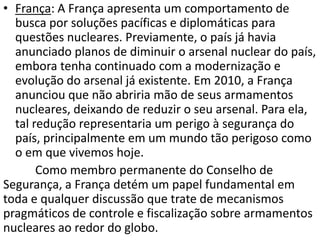• França: A França apresenta um comportamento de
  busca por soluções pacíficas e diplomáticas para
  questões nucleares. Previamente, o país já havia
  anunciado planos de diminuir o arsenal nuclear do país,
  embora tenha continuado com a modernização e
  evolução do arsenal já existente. Em 2010, a França
  anunciou que não abriria mão de seus armamentos
  nucleares, deixando de reduzir o seu arsenal. Para ela,
  tal redução representaria um perigo à segurança do
  país, principalmente em um mundo tão perigoso como
  o em que vivemos hoje.
       Como membro permanente do Conselho de
Segurança, a França detém um papel fundamental em
toda e qualquer discussão que trate de mecanismos
pragmáticos de controle e fiscalização sobre armamentos
nucleares ao redor do globo.
 