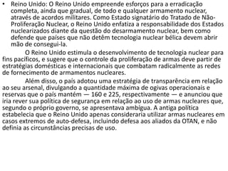 • Reino Unido: O Reino Unido empreende esforços para a erradicação
    completa, ainda que gradual, de todo e qualquer armamento nuclear,
    através de acordos militares. Como Estado signatário do Tratado de Não-
    Proliferação Nuclear, o Reino Unido enfatiza a responsabilidade dos Estados
    nuclearizados diante da questão do desarmamento nuclear, bem como
    defende que países que não detêm tecnologia nuclear bélica devem abrir
    mão de consegui-la.
          O Reino Unido estimula o desenvolvimento de tecnologia nuclear para
fins pacíficos, e sugere que o controle da proliferação de armas deve partir de
estratégias domésticas e internacionais que combatam radicalmente as redes
de fornecimento de armamentos nucleares.
          Além disso, o país adotou uma estratégia de transparência em relação
ao seu arsenal, divulgando a quantidade máxima de ogivas operacionais e
reservas que o país mantém — 160 e 225, respectivamente — e anunciou que
iria rever sua política de segurança em relação ao uso de armas nucleares que,
segundo o próprio governo, se apresentava ambígua. A antiga política
estabelecia que o Reino Unido apenas consideraria utilizar armas nucleares em
casos extremos de auto-defesa, incluindo defesa aos aliados da OTAN, e não
definia as circunstâncias precisas de uso.
 