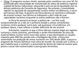 • China: O programa nuclear chinês, apoiado pelos soviéticos nos anos 50, foi
   justificado pela necessidade de manutenção do status de potência regional
   e global de forma indiscutível, colocando o país em pé de igualdade com as
   demais potências do Conselho de Segurança. No entanto, a mentalidade
   vigente na aquisição de equipamento nuclear militar era defensiva, e assim
   permanece até hoje. O governo da China declara-se contrário à utilização
   de arsenal nuclear, mas afirma-se indisposto a abrir mão de suas
   capacidades nucleares enquanto as outras potências não o fizerem.
         A China foi pioneira ao lançar a política de ―no first use‖,
comprometendo-se a não ser o primeiro Estado a utilizar armamentos
nucleares contra qualquer outro país, sob quaisquer circunstâncias, em
qualquer época, o que reforça o caráter defensivo de seu arsenal.
         Entretanto, suspeita-se que a China ofereça suporte ilegal aos regimes
iranianos e norte-coreanos, permitindo e sendo intermediador de troca de
material bélico nuclear entre esses dois países, o que desrespeita as sanções
impostas pela ONU.De acordo com o Pentágono dos EUA, a China tem
aumentado sua produção de armas nucleares em 25% desde 2005, e possui o
programa de mísseis balísticos mais ativo do mundo. De acordo com a China, o
país trabalha para o controle e a prevenção do desvio de material nuclear para
países e zonas não-nuclearizados e para grupos terroristas.
 