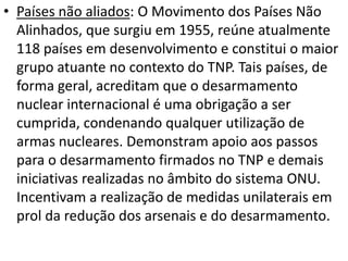 • Países não aliados: O Movimento dos Países Não
  Alinhados, que surgiu em 1955, reúne atualmente
  118 países em desenvolvimento e constitui o maior
  grupo atuante no contexto do TNP. Tais países, de
  forma geral, acreditam que o desarmamento
  nuclear internacional é uma obrigação a ser
  cumprida, condenando qualquer utilização de
  armas nucleares. Demonstram apoio aos passos
  para o desarmamento firmados no TNP e demais
  iniciativas realizadas no âmbito do sistema ONU.
  Incentivam a realização de medidas unilaterais em
  prol da redução dos arsenais e do desarmamento.
 