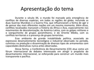Apresentação do tema
          Durante o século XX, o mundo foi marcado pela emergência de
conflitos de diversas espécies, em todas as regiões do globo, incluindo as
duas Guerras Mundiais e a Guerra Fria, que influenciaram a forma de agir e
de pensar das mais diferentes nações em um mesmo momento. Além disso,
conflitos localizados marcaram a história da África e Ásia, especialmente nos
movimentos de descolonização; da América Latina, com os golpes militares e
o soerguimento de grupos paramilitares; e do Oriente Médio, com os
conflitos territoriais e a presença de grupos terroristas.
          Esse ambiente de grande instabilidade política, associado ao
expressivo desenvolvimento tecnológico e industrial observado no período,
culminou na produção e disseminação de diversos tipos de armamentos com
capacidades destrutivas nunca antes observadas.
          Dessa forma, a Conferência do Desarmamento (CD) atua como um
fórum internacional de debates interessado em atingir o propósito do
desarmamento internacional, se esforçando para construir um mundo mais
transparente e pacífico.
 