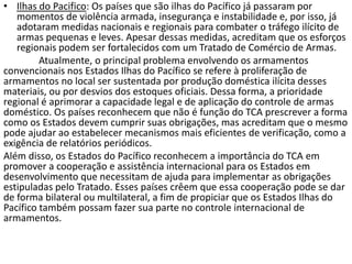 • Ilhas do Pacifico: Os países que são ilhas do Pacífico já passaram por
   momentos de violência armada, insegurança e instabilidade e, por isso, já
   adotaram medidas nacionais e regionais para combater o tráfego ilícito de
   armas pequenas e leves. Apesar dessas medidas, acreditam que os esforços
   regionais podem ser fortalecidos com um Tratado de Comércio de Armas.
         Atualmente, o principal problema envolvendo os armamentos
convencionais nos Estados Ilhas do Pacífico se refere à proliferação de
armamentos no local ser sustentada por produção doméstica ilícita desses
materiais, ou por desvios dos estoques oficiais. Dessa forma, a prioridade
regional é aprimorar a capacidade legal e de aplicação do controle de armas
doméstico. Os países reconhecem que não é função do TCA prescrever a forma
como os Estados devem cumprir suas obrigações, mas acreditam que o mesmo
pode ajudar ao estabelecer mecanismos mais eficientes de verificação, como a
exigência de relatórios periódicos.
Além disso, os Estados do Pacífico reconhecem a importância do TCA em
promover a cooperação e assistência internacional para os Estados em
desenvolvimento que necessitam de ajuda para implementar as obrigações
estipuladas pelo Tratado. Esses países crêem que essa cooperação pode se dar
de forma bilateral ou multilateral, a fim de propiciar que os Estados Ilhas do
Pacífico também possam fazer sua parte no controle internacional de
armamentos.
 