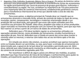 •   Argentina, Chile, Colômbia, Guatemala, México, Peru e Uruguai : Os países da América Latina
    possuem uma preocupação especial referente às transferências ilícitas de armamentos
    na região principalmente por causa da presença de grupos guerrilheiros, traficantes e
    contrabandistas na região. Por isso, acreditam na importância do TCA para preencher
    uma importante falha do comércio internacional, estabelecendo parâmetros comuns
    para a transferência internacional de armas que aborde todo o ciclo de vida dos
    armamentos.
           Para esses países, o objetivo principal do Tratado deve ser impedir que os
armamentos alcancem o mercado ilícito, através do controle de todos os tipos de armas,
munições, partes, componentes, tecnologias e materiais relacionados desde a sua
produção até sua destruição, para garantir que esses não sejam utilizadas para fins
contrários aos princípios do Tratado. Além disso, propõem que todas as armas produzidas
sejam marcadas no momento de produção com um número de registro, para que seja mais
fácil rastrear as armas a partir de um banco de dados de armamentos.
           Defendem que o TCA deve também regular os armamentos utilizados em
operações extraterritoriais, como atividades de treinamento, missões humanitárias e
operações de paz. Para tal, defendem que o Estado em posse das armas deve manter o
controle sobre as mesmas, e retornar com todas elas ao seu território após o fim das
operações.
           Em relação aos atores não-estatais, os países acreditam que apenas transações
entre os Estados devem ser permitidas, ou seja, para haver a entrada de armamentos em
determinado país, o governo de tal país deve ter concedido a permissão para tal. Além
disso, defende que cada Estado-parte mantenha as informações, por pelo menos 10 anos,
do comércio de armamentos regulados pelo TCA.
           Por reconhecer o déficit de alguns países em efetivar tais medidas, os países
defendem que haja mecanismos de troca de tecnologias e conhecimentos para ajudar os
Estados, principalmente aqueles em desenvolvimento, a implementar o TCA.
 