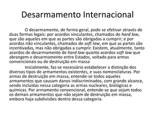 Desarmamento Internacional
        O desarmamento, de forma geral, pode se efetivar através de
duas formas legais: por acordos vinculantes, chamados de hard law,
que são aqueles em que as partes são obrigadas a cumprir; e por
acordos não vinculantes, chamados de soft law, em que as partes são
incentivadas, mas não obrigadas a cumprir. Existem, atualmente, tanto
acordos de desarmamento de hard law quanto acordos soft law que
abrangem o desarmamento entre Estados, voltado para armas
convencionais ou de destruição em massa
        Inicialmente, faz-se necessário estabelecer a distinção dos
diversos tipos de armamentos existentes, e suas nomenclaturas. Por
armas de destruição em massa, entende-se todos aqueles
armamentos que causam danos indiscriminados, com grande alcance,
sendo incluídas nessa categoria as armas nucleares, biológicas e
químicas. Por armamento convencional, entende-se que sejam todos
os demais armamentos que não sejam de destruição em massa,
embora haja subdivisões dentro dessa categoria.
 