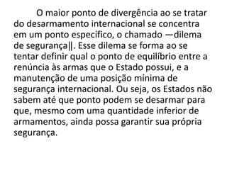 O maior ponto de divergência ao se tratar
do desarmamento internacional se concentra
em um ponto específico, o chamado ―dilema
de segurança‖. Esse dilema se forma ao se
tentar definir qual o ponto de equilíbrio entre a
renúncia às armas que o Estado possui, e a
manutenção de uma posição mínima de
segurança internacional. Ou seja, os Estados não
sabem até que ponto podem se desarmar para
que, mesmo com uma quantidade inferior de
armamentos, ainda possa garantir sua própria
segurança.
 