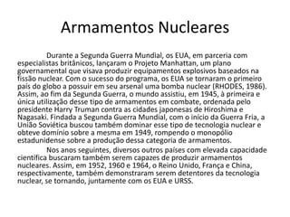Armamentos Nucleares
          Durante a Segunda Guerra Mundial, os EUA, em parceria com
especialistas britânicos, lançaram o Projeto Manhattan, um plano
governamental que visava produzir equipamentos explosivos baseados na
fissão nuclear. Com o sucesso do programa, os EUA se tornaram o primeiro
país do globo a possuir em seu arsenal uma bomba nuclear (RHODES, 1986).
Assim, ao fim da Segunda Guerra, o mundo assistiu, em 1945, à primeira e
única utilização desse tipo de armamentos em combate, ordenada pelo
presidente Harry Truman contra as cidades japonesas de Hiroshima e
Nagasaki. Findada a Segunda Guerra Mundial, com o início da Guerra Fria, a
União Soviética buscou também dominar esse tipo de tecnologia nuclear e
obteve domínio sobre a mesma em 1949, rompendo o monopólio
estadunidense sobre a produção dessa categoria de armamentos.
          Nos anos seguintes, diversos outros países com elevada capacidade
científica buscaram também serem capazes de produzir armamentos
nucleares. Assim, em 1952, 1960 e 1964, o Reino Unido, França e China,
respectivamente, também demonstraram serem detentores da tecnologia
nuclear, se tornando, juntamente com os EUA e URSS.
 