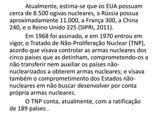 Atualmente, estima-se que os EUA possuam
cerca de 8.500 ogivas nucleares, a Rússia possua
aproximadamente 11.000, a França 300, a China
240, e o Reino Unido 225 (SIPRI, 2011).
       Em 1968 foi assinado, e em 1970 entrou em
vigor, o Tratado de Não-Proliferação Nuclear (TNP),
acordo que visava controlar as armas nucleares dos
cinco países que as detinham, comprometendo-os a
não transferir nem auxiliar os países não-
nuclearizados a obterem armas nucleares; e visava
também o comprometimento dos Estados não-
nucleares em não buscar desenvolver por conta
própria armas nucleares.
       O TNP conta, atualmente, com a ratificação
de 189 países .
 