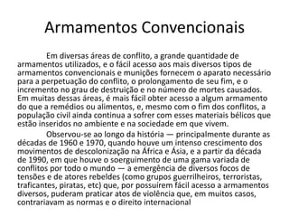 Armamentos Convencionais
         Em diversas áreas de conflito, a grande quantidade de
armamentos utilizados, e o fácil acesso aos mais diversos tipos de
armamentos convencionais e munições fornecem o aparato necessário
para a perpetuação do conflito, o prolongamento de seu fim, e o
incremento no grau de destruição e no número de mortes causados.
Em muitas dessas áreas, é mais fácil obter acesso a algum armamento
do que a remédios ou alimentos, e, mesmo com o fim dos conflitos, a
população civil ainda continua a sofrer com esses materiais bélicos que
estão inseridos no ambiente e na sociedade em que vivem.
         Observou-se ao longo da história — principalmente durante as
décadas de 1960 e 1970, quando houve um intenso crescimento dos
movimentos de descolonização na África e Ásia, e a partir da década
de 1990, em que houve o soerguimento de uma gama variada de
conflitos por todo o mundo — a emergência de diversos focos de
tensões e de atores rebeldes (como grupos guerrilheiros, terroristas,
traficantes, piratas, etc) que, por possuírem fácil acesso a armamentos
diversos, puderam praticar atos de violência que, em muitos casos,
contrariavam as normas e o direito internacional
 