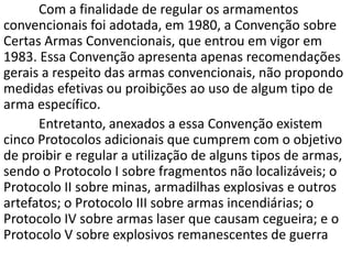 Com a finalidade de regular os armamentos
convencionais foi adotada, em 1980, a Convenção sobre
Certas Armas Convencionais, que entrou em vigor em
1983. Essa Convenção apresenta apenas recomendações
gerais a respeito das armas convencionais, não propondo
medidas efetivas ou proibições ao uso de algum tipo de
arma específico.
      Entretanto, anexados a essa Convenção existem
cinco Protocolos adicionais que cumprem com o objetivo
de proibir e regular a utilização de alguns tipos de armas,
sendo o Protocolo I sobre fragmentos não localizáveis; o
Protocolo II sobre minas, armadilhas explosivas e outros
artefatos; o Protocolo III sobre armas incendiárias; o
Protocolo IV sobre armas laser que causam cegueira; e o
Protocolo V sobre explosivos remanescentes de guerra
 