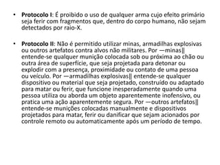 • Protocolo I: É proibido o uso de qualquer arma cujo efeito primário
  seja ferir com fragmentos que, dentro do corpo humano, não sejam
  detectados por raio-X.

• Protocolo II: Não é permitido utilizar minas, armadilhas explosivas
  ou outros artefatos contra alvos não militares. Por ―minas‖
  entende-se qualquer munição colocada sob ou próxima ao chão ou
  outra área de superfície, que seja projetada para detonar ou
  explodir com a presença, proximidade ou contato de uma pessoa
  ou veículo. Por ―armadilhas explosivas‖ entende-se qualquer
  dispositivo ou material que seja projetado, construído ou adaptado
  para matar ou ferir, que funcione inesperadamente quando uma
  pessoa utiliza ou aborda um objeto aparentemente inofensivo, ou
  pratica uma ação aparentemente segura. Por ―outros artefatos‖
  entende-se munições colocadas manualmente e dispositivos
  projetados para matar, ferir ou danificar que sejam acionados por
  controle remoto ou automaticamente após um período de tempo.
 
