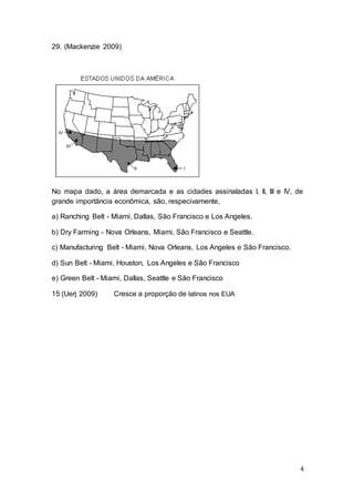 4
29. (Mackenzie 2009)
No mapa dado, a área demarcada e as cidades assinaladas I, II, III e IV, de
grande importância econômica, são, respecivamente,
a) Ranching Belt - Miami, Dallas, São Francisco e Los Angeles.
b) Dry Farming - Nova Orleans, Miami, São Francisco e Seattle.
c) Manufacturing Belt - Miami, Nova Orleans, Los Angeles e São Francisco.
d) Sun Belt - Miami, Houston, Los Angeles e São Francisco
e) Green Belt - Miami, Dallas, Seattle e São Francisco
15 (Uerj 2009) Cresce a proporção de latinos nos EUA
 