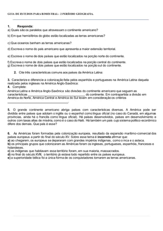 GUIA DE ESTUDOS PARA BIMESTRAL- 2 PERÍODO GEOGRAFIA.
1. Responda:
a) Quais são os paralelos que atravessam o continente americano?
b) Em que hemisférios do globo estão localizadas as terras americanas?
c) Que oceanos banham as terras americanas?
d) Escreva o nome do país americano que apresenta a maior extensão territorial.
e) Escreva o nome de dois países que estão localizados na porção norte do continente.
f) Escreva o nome de dois países que estão localizados na porção central do continente.
g) Escreva o nome de dois países que estão localizados na porção sul do continente.
2. Cite três características comuns aos países da América Latina:
3. Caracterize e diferencie a colonização feita pelos espanhóis e portugueses na América Latina daquela
realizada pelos ingleses na América Anglo-Saxônica:
4. Complete:
América Latina e América Anglo-Saxônica são divisões do continente americano que seguem as
características do continente. Em contrapartida a divisão em
América do Norte, América Central e América do Sul levam em consideração os critérios
.
5. O grande continente americano abriga países com características diversas. A América pode ser
dividida entre países que adotam o inglês ou o espanhol como língua oficial (no caso do Canadá, em algumas
províncias, ainda há o francês como língua oficial). Há países desenvolvidos, países em desenvolvimento e
outros com taxas altas de miséria, como é o caso do Haiti. Há também um país cujo sistema político-econômico
difere dos demais. Que país é esse?
6. As Américas foram formadas pela colonização europeia, resultado da expansão marítimo-comercial dos
países europeus a partir do final do século XV. Sobre esse tema é incorreto afirmar que:
a) ao chegarem, os europeus se depararam com grandes impérios indígenas, como o inca e o asteca.
b) os principais grupos que colonizaram as Américas foram os ingleses, portugueses, espanhóis, franceses e
holandeses.
c) os indígenas que habitavam esse território foram, em sua maioria, massacrados.
d) no final do século XVIII, o território já estava todo repartido entre os países europeus.
e) a superioridade bélica foi a única forma de os conquistadores tomarem as terras americanas.
1
 