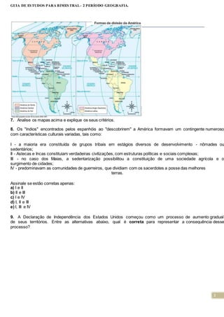 2
GUIA DE ESTUDOS PARA BIMESTRAL- 2 PERÍODO GEOGRAFIA.
7. Analise os mapas acima e explique os seus critérios.
8. Os "índios" encontrados pelos espanhóis ao "descobrirem" a América formavam um contingente numeroso
com características culturais variadas, tais como:
I - a maioria era constituída de grupos tribais em estágios diversos de desenvolvimento - nômades ou
sedentários;
II - Astecas e Incas constituiam verdadeiras civilizações, com estruturas políticas e sociais complexas;
III - no caso dos Maias, a sedentarização possibilitou a constituição de uma sociedade agrícola e o
surgimento de cidades;
IV - predominavam as comunidades de guerreiros, que dividiam com os sacerdotes a posse das melhores
terras.
Assinale se estão corretas apenas:
a) I e II
b) II e III
c) I e IV
d) I, II e III
e) I, III e IV
9. A Declaração de Independência dos Estados Unidos começou como um processo de aumento gradual
de seus territórios. Entre as alternativas abaixo, qual é correta para representar a consequência desse
processo?
 