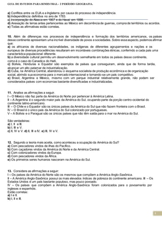 3
GUIA DE ESTUDOS PARA BIMESTRAL- 2 PERÍODO GEOGRAFIA.
a) Conflitos entre os EUA e a Inglaterra por causa do processo de independência.
b) Independência definitiva no ano de 1783.
c) Incorporação do Alasca em 1867 e do Havaí em 1898.
d) Anexação de terras antes pertencentes ao México em decorrência de guerras, compra de territórios ou acordos.
e) Todas as afirmativas estão corretas.
10. Além de diferenças nos processos de independência e formação dos territórios americanos, os países
desse continente apresentam uma incrível diversidade de povos e sociedades. Sobre esseaspecto, podemos afirmar
que:
a) os africanos de diversas nacionalidades, os indígenas de diferentes agrupamentos e nações e os
europeus de diversas procedências resultaram em incontáveis combinações étnicas, conferindo a cada país uma
característica populacional diferente.
b) a diversidade cultural permitiu um desenvolvimento semelhante em todos os países desse continente,
como é o caso do Canadá e do Haiti.
c) Bolívia, Honduras e Equador são exemplos de países que conseguiram, ainda que de forma tardia,
alcançar um alto patamar de industrialização.
d) Cuba, na América Central, abandonou o esquema socialista de produção econômica e de organização
social, abrindo sua economia para o mercado internacional e tornando-se um país competitivo.
e) Brasil, Argentina e México, mesmo com um parque industrial relativamente grande, não podem ser
considerados países com economias bastante diversificadas e industrializadas.
11. Analise as afirmações a seguir.
I – O México não faz parte da América do Norte por pertencer à América Latina.
II – A Argentina é o segundo maior país da América do Sul, ocupando parte da porção centro-ocidental do
continente latino-americano.
III – O Chile e o Equador são os únicos países da América do Sul que não fazem fronteira com o Brasil.
IV – O Brasil é o único país da América do Sul colonizado por portugueses.
V – A Bolívia e o Paraguai são os únicos países que não têm saída para o mar na América do Sul.
São verdadeiras:
a) I, II e III.
b) I, III e V.
c) II, IV e V. d) II, III e IV. e) III, IV e V.
12. Segundo a teoria mais aceita, como aconteceu a ocupação da América do Sul?
a) Com pescadores vindos de ilhas do Pacífico.
b) Com caçadores vindos da América do Norte e da América Central.
c) Com colonizadores vindos da Europa.
d) Com pescadores vindos da África.
e) Os primeiros seres humanos nasceram na América do Sul.
13. Considere as afirmações a seguir:
I – Os países da América do Norte são os mesmos que compõem a América Anglo-Saxônica.
II – A América Anglo-Saxônica possui os mais elevados índices de pobreza do continente americano. III – Os
Estados Unidos é um país bastante populoso, mas pouco povoado.
IV – Os países que compõem a América Anglo-Saxônica foram colonizados para o povoamento por
ingleses e espanhóis.
Estão corretas:
a) I e II.
b) I, II e III.
 