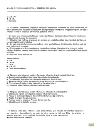 5
GUIA DE ESTUDOS PARA BIMESTRAL- 2 PERÍODO GEOGRAFIA.
c) II, III e IV.
d) I, II e III.
e) Nenhuma.
14. Espanhóis, portugueses, ingleses e franceses, militarmente superiores aos povos americanos, no
tempo da conquista, reduziram ou destruíram os impérios pré-colombianos e nações indígenas de toda a
América. Sobre os indígenas americanos, podemos afirmar:
I – Os maias e os astecas que habitavam regiões do México e da Guatemala conheciam o trabalho em
metal antes da chegada dos espanhóis.
II – O Império Inca, no Peru, organizado em torno de um estado teocrático, tinha na cidade de Cuzco o
seu centro político-administrativo.
III – Os tupis-guaranis formavam uma nação de índios que habitava o litoral brasileiro desde o norte até
o sul na época da conquista.
IV – O comportamento do conquistador no continente americano foi praticamente o mesmo: matou
milhares de índios, saqueou suas riquezas, explorou sua força de trabalho e impôs sua forma de pensar,
em todos
os níveis, aos povos americanos.
São verdadeiras
a) I e II.
b) I, II e III.
c) II e IV.
d) II, III e IV.
e) Todas são verdadeiras.
15. Marque a alternativa que contém informações referentes à América Anglo-Saxônica:
a) Basicamente povoada por intermédio das colônias de exploração.
b) Formada pelos dois países de maior desenvolvimento do continente.
c) Na época colonial, tudo o que se produzia era destinado ao mercado externo.
d) É formada por Estados Unidos da América, Canadá e México.
e) Línguas de origem latina predominam neste território.
16. Marque a alternativa que contém informações referentes à América Latina:
a) Colonização inglesa com algumas áreas de influência francesa.
b) Possui os melhores índices de desenvolvimento humano do continente.
c) Região de origem dos povos inuítes.
d) Abrange todos os países da América Central e do Sul.
e) Não utilizou-se do trabalho escravo.
17 A fronteira entre EUA e México é uma área marcada por intensos movimentos migratórios
que garantem disponibilidade de mão de obra barata no Sul dos EUA. No entanto, o
governo americano adota medidas de controle frente a esses movimentos.
Aponte duas dessas medidas.
 