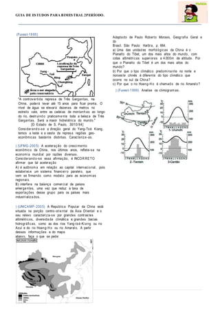 GUIA DE ESTUDOS PARA BIMESTRAL 2PERÍODO.
(Fuvest-19 95)
"A controvertida represa de Três Gargantas, na
China, poderá levar até 15 anos para ficar pronta. O
nível de água se elevará dezenas de metros no
estreito vale, entre as cadeias de montanh as ao longo
do rio, destruind o praticam e nte toda a beleza de Três
Gargantas. Será a maior hidrelétrica do mundo."
[O Estado de S. Paulo, 30/10/94]
Considerand o-se a direção geral do Yang-Tsé Kiang,
temos a leste e a oeste da represa regiões geo-
econômicas bastante distintas. Caracterize-as.
) (UFMG-200 5) A aceleração do crescimento
econômico da China, nos últimos anos, reflete-se na
economia mundial por razões diversas.
Considerand o-se essa afirmação, é INCOR RETO
afirmar que tal aceleração
A) é autônom a em relação ao capital internacio nal, pois
estabelece um sistema financeiro paralelo, que
vem se firmando como modelo para as economias
regionais.
B) interfere na balança comercial de países
emerge ntes, uma vez que reduz a taxa de
exportações desse grupo para os países mais
industrializa dos.
) (UNICAMP -200 5) A República Popular da China está
situada na porção centro-orie ntal da Ásia Oriental e o
seu relevo caracteriza-se por grandes contrastes
altimétricos, diversida de climática e grandes bacias
hidrográficas, como as dos rios Yang-tsé-Kia ng ou rio
Azul e do rio Hoang-H o ou rio Amarelo. A partir
dessas informações e do mapa
abaixo, faça o que se pede:
Adapta do de Paulo Roberto Moraes, Geografia Geral e
do
Brasil. São Paulo: Harbra, p. 664.
a) Uma das unidad es morfológicas da China é o
Planalto do Tibet, um dos mais altos do mundo, com
cotas altimétricas superiores a 4.000m de altitude. Por
que o Planalto do Tibet é um dos mais altos do
mundo?
b) Por que o tipo climático predomina nte no norte e
noroeste chinês é diferente do tipo climático que
ocorre no sul da China?
c) Por que o rio Hoang-H o é chamad o de rio Amarelo ?
) (Fuvest-1 999) Analise os climogram as.
 