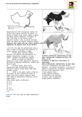 GUIA DE ESTUDOS PARA BIMESTRAL 2PERÍODO.
Aproxima dam e nte 20% da populaçã o mundial vive
na China sob o regime comunista. No entanto, no
território do Estado chinês existem regiões e cidades
que adotam práticas capitalistas. Em meados de
1997, Hong Kong, um dos maiores centros
financeiros mundiais, voltou ao controle do Estado
chinês, sem alterar sua condiçã o econômica anterior.
Aprese nte duas razões para que a China mantenh a prátic as
capitalis ta s em alguma s áreas do seu território.
(UEL-20 06) Com base nos conhecim entos sobre a
China e a Índia, os dois países mais populosos do
mundo, considere as afirmativas a seguir.
I. Os dois países enfrentam conflitos
territoriais, com potencial para desesta bilizar as
relações internacio nais na região, e, no caso
indiano, o problem a tem fundam e nto religioso.
II. Quanto ao controle do crescime nto
populacion al, China e Índia desenvolve m program as
de controle da natalida de semelha ntes, limitand o dois
filhos por casal.
III. Na última década, China e Índia
apresentaram taxas de crescimento de seus
respectivos Produtos Internos Brutos (PIB) acima
da média mundial.
IV. Dentre os dois países, apenas a Índia tem
tido sucesso em atrair investime ntos diretos de
capital, pois a China enfrenta problem as nesse
setor, devido às características particulares de seu
regime político.
Estão corretas apenas as afirmativas:
a) I e II.
b) I e III.
c) II e
IV.
d) I, III e
IV. e) II, III
e IV.
(UNICAM P-2 008) Com base nos mapas apresenta dos
a seguir,
a) analise a inform aç ão repre se ntada em cada
mapa, conside rando a situaçã o da China e da
Coréia do Sul;
b) justifique as diferença s encon trada s na
compa raçã o
entre as informa çõe s repre sentadas em cada mapa.
(FGV-200 5) Considerand o dois cursos fluviais
hipotéticos, o rio Amarelo (de planície) e o rio Azul (de
planalto) e, consideran do as seguintes características
e/ou usos a eles relacionad os, como:
1) maior gradiente fluvial
2) maior potencial hidroviário
3) erosibilida de mais acentua da
4) acúmulo maior de sedime ntos
5) maior potencial hidroelétrico
 