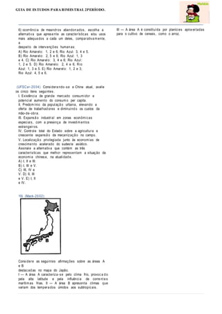 GUIA DE ESTUDOS PARA BIMESTRAL 2PERÍODO.
6) ocorrência de meandros abandon ados, escolha a
alternativa que aprese nte as características e/ou usos
mais adequa dos a cada um deles, comparativa m ente,
a
despeito de intervençõ es human as:
A) Rio Amarelo: 1, 2 e 6; Rio Azul: 3, 4 e 5.
B) Rio Amarelo: 2, 5 e 6; Rio Azul: 1, 3
e 4. C) Rio Amarelo: 3, 4 e 6; Rio Azul:
1, 2 e 5. D) Rio Amarelo: 2, 4 e 6; Rio
Azul: 1, 3 e 5. E) Rio Amarelo: 1, 2 e 3;
Rio Azul: 4, 5 e 6.
(UFSCar-20 04) Considera ndo-se a China atual, avalie
os cinco itens seguintes.
I. Existência de grande mercado consumidor e
potencial aumento do consum o per capita.
II. Predom ínio da populaçã o urbana, elevando a
oferta de trabalhad ores e diminuind o os custos da
mão-de-obra.
III. Expansã o industrial em zonas econômicas
especiais, com a presença de investim entos
estrangeiros.
IV. Controle total do Estado sobre a agricultura e
crescente expansã o da mecanizaçã o no campo.
V. Localizaçã o privilegiada junto às economias de
crescime nto acelerado do sudeste asiático.
Assinale a alternativa que contém as três
características que melhor representam a situação da
economia chinesa, na atualidad e.
A) I, II e III.
B) I, III e V.
C) III, IV e
V. D) II, III
e V. E) I, II
e IV.
19) (Mack-20 02)
Considere as seguintes afirmações sobre as áreas A
e B
destacad as no mapa do Japão.
I — A área A caracteriza-se pelo clima frio, provoc a d o
pela alta latitude e pela influência de corre nt e s
marítim as frias. II — A área B apresenta climas que
variam dos tempera dos úmidos aos subtropicais.
III — A área A é constituída por planícies aproveitadas
para o cultivo de cereais, como o arroz.
 