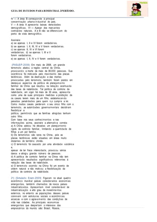 GUIA DE ESTUDOS PARA BIMESTRAL 2PERÍODO.
IV — A área B correspon de à principal
concentração urbano-in dustrial do país.
V — A área A apresenta baixas densidades
demográficas. VI — Apesar dos marcantes
contrastes naturais, A e B não se diferenciam do
ponto de vista demográfico.
Assinale:
a) se apenas I, II e VI forem verdadeiras.
b) se apenas I, II, III, IV e V forem verdad eiras.
c) se apenas II, IV e VI forem
verdadeiras. d) se apenas I, III e V
forem verdad eiras.
e) se apenas I, II, IV e V forem verdadeiras.
(PASUSP-20 09) Em maio de 2008, um grande
terremoto abalou a região central da China,
provocand o a morte de mais de 80.000 pessoas. Sua
ocorrência foi motivada pelo movimento das placas
tectônicas. Além da destruição e das mortes
provocadas pelo terremoto, também foram postos em
destaq ue aspectos da política de planejam e nto
familiar da China que resultou na reduçã o acentua da
das taxas de natalida de. Tal política de controle da
natalidad e, em vigor há mais de 30 anos, aprese nta
como uma de suas principais medidas a proibição de
os casais terem mais de um filho, estabelecen do
pesadas penalidad es para quem n„o cumpre a lei.
Como muitos casais perderam o seu único filho com o
terremoto, as autorid ades governa m entais decidiram
flexibilizar a
política, permitindo que as famílias atingidas tenham
outro filho.
Com base nos seus conhecim entos e nas
informações acima, assinale a alternativa correta:
a) A China adotou há décadas um planeja m ento
rígido de controle familiar, limitando a quantida de de
filhos a um por família.
b) Os terremotos são raros na China, pois as
placas tectônicas estão situadas em áreas muito
distantes do território chinês.
c) O terremoto foi causado por uma atividad e vulcânica
e,
apesar de ter fraca intensidad e, provocou sérios
danos e atingiu grande número de pessoas.
d) A política de controle familiar na China não tem
apresenta do resultados significativos referentes á
redução das taxas de natalidade.
e) O terrem oto ocorrido na China foi um evento de
ordem natural e não motivou a flexibilização da
política de controle da natalidade.
21) (Simulad o Enem-200 9) Figuram no atual quadro
econômico mundial países considerados economias
emerge ntes, també m chamados de novos países
industrializa dos. Apresentam nível considerável de
industrializaçã o e alto grau de investime ntos
externos, no entanto as populações desses países
convivem com estruturas sociais e econômicas
arcaicas e com o agrava m ento das condiçõ es de
vida nas cidades. As principais economias
emerge ntes que despertam o interesse dos
empresários do mundo são: Brasil, Rússia,
 